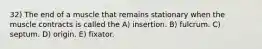 32) The end of a muscle that remains stationary when the muscle contracts is called the A) insertion. B) fulcrum. C) septum. D) origin. E) fixator.