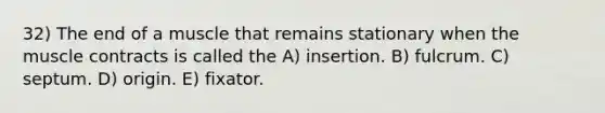 32) The end of a muscle that remains stationary when the muscle contracts is called the A) insertion. B) fulcrum. C) septum. D) origin. E) fixator.