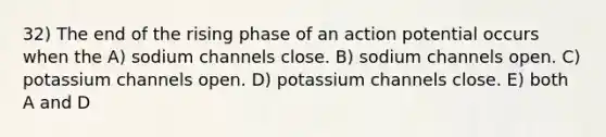 32) The end of the rising phase of an action potential occurs when the A) sodium channels close. B) sodium channels open. C) potassium channels open. D) potassium channels close. E) both A and D