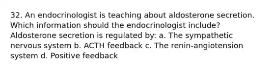 32. An endocrinologist is teaching about aldosterone secretion. Which information should the endocrinologist include? Aldosterone secretion is regulated by: a. The sympathetic nervous system b. ACTH feedback c. The renin-angiotension system d. Positive feedback