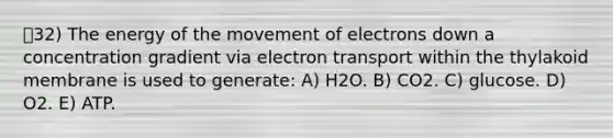 32) The energy of the movement of electrons down a concentration gradient via electron transport within the thylakoid membrane is used to generate: A) H2O. B) CO2. C) glucose. D) O2. E) ATP.