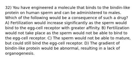 32) You have engineered a molecule that binds to the bindin-like protein on human sperm and can be administered to males. Which of the following would be a consequence of such a drug? A) Fertilization would increase significantly as the sperm would bind to the egg-cell receptor with greater affinity. B) Fertilization would not take place as the sperm would not be able to bind to the egg-cell receptor. C) The sperm would not be able to mature, but could still bind the egg-cell receptor. D) The gradient of bindin-like protein would be abnormal, resulting in a lack of organogenesis.