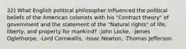 32) What English political philosopher influenced the political beliefs of the American colonists with his "Contract theory" of government and the statement of the "Natural rights" of life, liberty, and property for mankind? -John Locke, -James Oglethorpe, -Lord Cornwallis, -Issac Newton, -Thomas Jefferson.