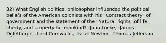 32) What English political philosopher influenced the political beliefs of the American colonists with his "Contract theory" of government and the statement of the "Natural rights" of life, liberty, and property for mankind? -John Locke, -James Oglethorpe, -Lord Cornwallis, -Issac Newton, -Thomas Jefferson.