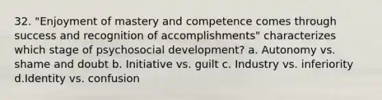 32. "Enjoyment of mastery and competence comes through success and recognition of accomplishments" characterizes which stage of psychosocial development? a. Autonomy vs. shame and doubt b. Initiative vs. guilt c. Industry vs. inferiority d.Identity vs. confusion