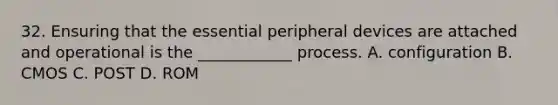 32. Ensuring that the essential peripheral devices are attached and operational is the ____________ process. A. configuration B. CMOS C. POST D. ROM