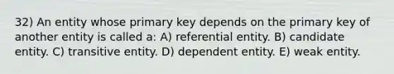 32) An entity whose primary key depends on the primary key of another entity is called a: A) referential entity. B) candidate entity. C) transitive entity. D) dependent entity. E) weak entity.