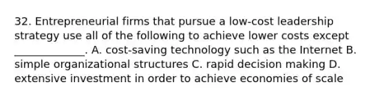 32. Entrepreneurial firms that pursue a low-cost leadership strategy use all of the following to achieve lower costs except _____________. A. cost-saving technology such as the Internet B. simple organizational structures C. rapid decision making D. extensive investment in order to achieve economies of scale