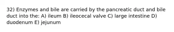 32) Enzymes and bile are carried by the pancreatic duct and bile duct into the: A) ileum B) ileocecal valve C) large intestine D) duodenum E) jejunum