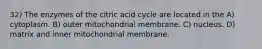 32) The enzymes of the citric acid cycle are located in the A) cytoplasm. B) outer mitochondrial membrane. C) nucleus. D) matrix and inner mitochondrial membrane.