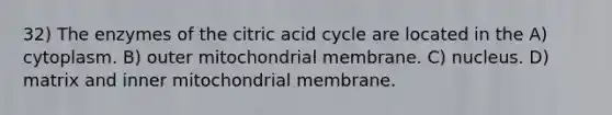 32) The enzymes of the citric acid cycle are located in the A) cytoplasm. B) outer mitochondrial membrane. C) nucleus. D) matrix and inner mitochondrial membrane.