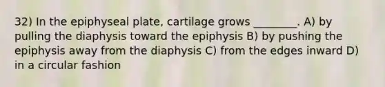 32) In the epiphyseal plate, cartilage grows ________. A) by pulling the diaphysis toward the epiphysis B) by pushing the epiphysis away from the diaphysis C) from the edges inward D) in a circular fashion