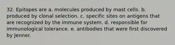 32. Epitopes are a. molecules produced by mast cells. b. produced by clonal selection. c. specific sites on antigens that are recognized by the immune system. d. responsible for immunological tolerance. e. antibodies that were first discovered by Jenner.