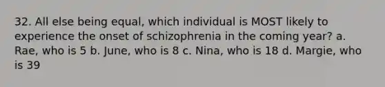 32. All else being equal, which individual is MOST likely to experience the onset of schizophrenia in the coming year? a. Rae, who is 5 b. June, who is 8 c. Nina, who is 18 d. Margie, who is 39