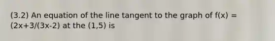 (3.2) An equation of the line tangent to the graph of f(x) = (2x+3/(3x-2) at the (1,5) is