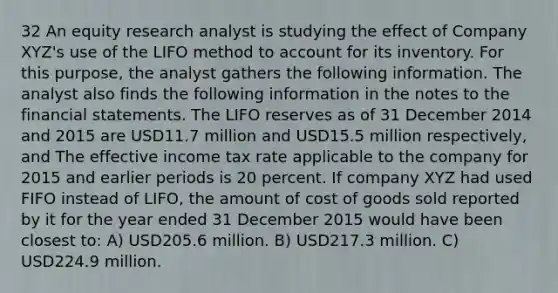 32 An equity research analyst is studying the effect of Company XYZ's use of the LIFO method to account for its inventory. For this purpose, the analyst gathers the following information. The analyst also finds the following information in the notes to the financial statements. The LIFO reserves as of 31 December 2014 and 2015 are USD11.7 million and USD15.5 million respectively, and The effective income tax rate applicable to the company for 2015 and earlier periods is 20 percent. If company XYZ had used FIFO instead of LIFO, the amount of cost of goods sold reported by it for the year ended 31 December 2015 would have been closest to: A) USD205.6 million. B) USD217.3 million. C) USD224.9 million.