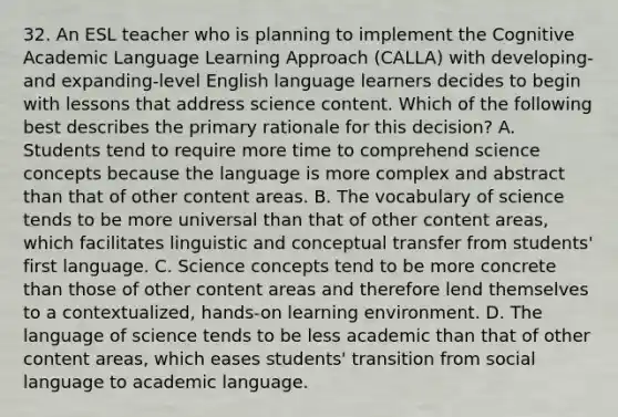 32. An ESL teacher who is planning to implement the Cognitive Academic Language Learning Approach (CALLA) with developing- and expanding-level English language learners decides to begin with lessons that address science content. Which of the following best describes the primary rationale for this decision? A. Students tend to require more time to comprehend science concepts because the language is more complex and abstract than that of other content areas. B. The vocabulary of science tends to be more universal than that of other content areas, which facilitates linguistic and conceptual transfer from students' first language. C. Science concepts tend to be more concrete than those of other content areas and therefore lend themselves to a contextualized, hands-on learning environment. D. The language of science tends to be less academic than that of other content areas, which eases students' transition from social language to academic language.