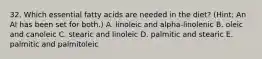 32. Which essential fatty acids are needed in the diet? (Hint: An AI has been set for both.) A. linoleic and alpha-linolenic B. oleic and canoleic C. stearic and linoleic D. palmitic and stearic E. palmitic and palmitoleic