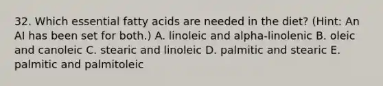 32. Which essential fatty acids are needed in the diet? (Hint: An AI has been set for both.) A. linoleic and alpha-linolenic B. oleic and canoleic C. stearic and linoleic D. palmitic and stearic E. palmitic and palmitoleic