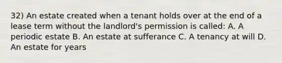 32) An estate created when a tenant holds over at the end of a lease term without the landlord's permission is called: A. A periodic estate B. An estate at sufferance C. A tenancy at will D. An estate for years