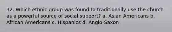 32. Which ethnic group was found to traditionally use the church as a powerful source of social support? a. <a href='https://www.questionai.com/knowledge/kwuWh8Kr2I-asian-americans' class='anchor-knowledge'>asian americans</a> b. <a href='https://www.questionai.com/knowledge/kktT1tbvGH-african-americans' class='anchor-knowledge'>african americans</a> c. Hispanics d. Anglo-Saxon