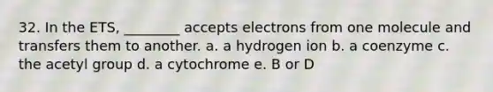 32. In the ETS, ________ accepts electrons from one molecule and transfers them to another. a. a hydrogen ion b. a coenzyme c. the acetyl group d. a cytochrome e. B or D