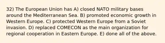 32) The European Union has A) closed NATO military bases around the Mediterranean Sea. B) promoted economic growth in Western Europe. C) protected Western Europe from a Soviet invasion. D) replaced COMECON as the main organization for regional cooperation in Eastern Europe. E) done all of the above.