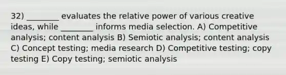 32) ________ evaluates the relative power of various creative ideas, while ________ informs media selection. A) Competitive analysis; content analysis B) Semiotic analysis; content analysis C) Concept testing; media research D) Competitive testing; copy testing E) Copy testing; semiotic analysis