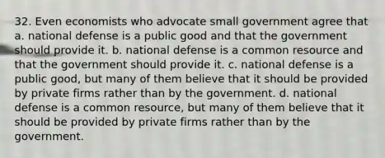 32. Even economists who advocate small government agree that a. national defense is a public good and that the government should provide it. b. national defense is a common resource and that the government should provide it. c. national defense is a public good, but many of them believe that it should be provided by private firms rather than by the government. d. national defense is a common resource, but many of them believe that it should be provided by private firms rather than by the government.