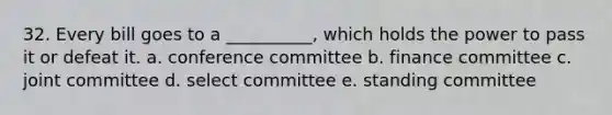 32. Every bill goes to a __________, which holds the power to pass it or defeat it. a. conference committee b. finance committee c. joint committee d. select committee e. standing committee