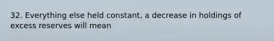 32. Everything else held constant, a decrease in holdings of excess reserves will mean