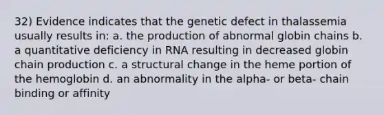 32) Evidence indicates that the genetic defect in thalassemia usually results in: a. the production of abnormal globin chains b. a quantitative deficiency in RNA resulting in decreased globin chain production c. a structural change in the heme portion of the hemoglobin d. an abnormality in the alpha- or beta- chain binding or affinity