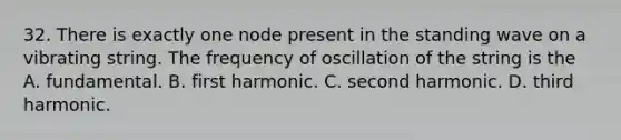 32. There is exactly one node present in the standing wave on a vibrating string. The frequency of oscillation of the string is the A. fundamental. B. first harmonic. C. second harmonic. D. third harmonic.