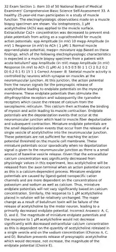 32 Exam Section 1: Item 33 of 50 National Board of Medical Examiners' Comprehensive Basic Science Self-Assessment 33. A healthy 25-year-old man participates in a study of muscle function. The electrophysiologic observations made on a muscle biopsy specimen are shown. Via iontophoresis, 1 µM acetylcholine (ACh) was applied to the muscle surface. Extracellular Ca2+ concentration was decreased to prevent end-plate potentials from acting as a suprathreshold for muscle action potentials. epp Amplitude (in mV) 10 mepp Amplitude (in mV) 1 Response (in mV) to ACh ( 1 μΜ) 1 Normal muscle epp=end-plate potential; mepp= miniature epp Based on these findings, which of the following electrophysiologic characteristics is expected in a muscle biopsy specimen from a patient with acute botulism? epp Amplitude (in mV) mepp Amplitude (in mV) Response (in mV) to ACh (1 μΜ) A) 1 0.5 0.5 B) 1 1 C) 2 0.2 0.2 D) 0.2 0.1 E) 15 1 1 Correct Answer: B. Skeletal muscle activity is controlled by neurons which synapse on muscles at the neuromuscular junction. At this junction, the action potential from the neuron signals for the presynaptic release of acetylcholine leading to endplate potentials on the myocyte membrane. These endplate potentials then stimulate the dihydropyridine receptors and subsequently the ryanodine receptors which cause the release of calcium from the sarcoplasmic reticulum. This calcium then activates the binding of myosin and actin leading to muscle contraction. Endplate potentials are the depolarization events that occur at the neuromuscular junction which lead to muscle fiber depolarization and subsequent contraction. Miniature endplate potentials are the small depolarization events that occur from the release of a single vesicle of acetylcholine into the neuromuscular junction. These potentials are not sufficient for reaching the action potential threshold on the muscle cell membrane. These miniature potentials occur sporadically when no depolarization signal is given to the neuromuscular junction as there is a small amount of baseline vesicle release. Given that the extracellular calcium concentration was significantly decreased from physiologic values in this experiment, less acetylcholine will be released from the axon terminal when an action potential occurs as this is a calcium-dependent process. Miniature endplate potentials are caused by ligand-gated nonspecific cation channels and are more dependent on the concentrations of potassium and sodium as well as calcium. Thus, miniature endplate potentials will not vary significantly based on calcium concentration. Similarly, the response to 1 µM acetylcholine placed in solution will be relatively unchanged. The major change as a result of botulinum toxin will be failure of the release of acetylcholine by the motor neuron, leading to a primarily decreased endplate potential. Incorrect Answers: A, C, D, and E. The magnitude of miniature endplate potentials and the response to 1 µM acetylcholine would not decrease significantly with decreased extracellular calcium concentration as this is dependent on the quantity of acetylcholine released in a single vesicle and on the sodium concentration (Choices A, C, and D). Botulism prevents release of presynaptic acetylcholine which would decrease, not increase, the magnitude of the endplate potential (Choice E).