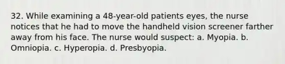 32. While examining a 48-year-old patients eyes, the nurse notices that he had to move the handheld vision screener farther away from his face. The nurse would suspect: a. Myopia. b. Omniopia. c. Hyperopia. d. Presbyopia.