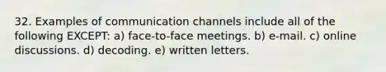 32. Examples of communication channels include all of the following EXCEPT: a) face-to-face meetings. b) e-mail. c) online discussions. d) decoding. e) written letters.