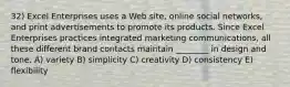 32) Excel Enterprises uses a Web site, online social networks, and print advertisements to promote its products. Since Excel Enterprises practices integrated marketing communications, all these different brand contacts maintain ________ in design and tone. A) variety B) simplicity C) creativity D) consistency E) flexibility