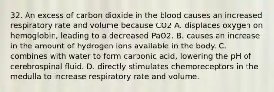 32. An excess of carbon dioxide in the blood causes an increased respiratory rate and volume because CO2 A. displaces oxygen on hemoglobin, leading to a decreased PaO2. B. causes an increase in the amount of hydrogen ions available in the body. C. combines with water to form carbonic acid, lowering the pH of cerebrospinal fluid. D. directly stimulates chemoreceptors in the medulla to increase respiratory rate and volume.