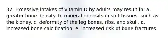 32. Excessive intakes of vitamin D by adults may result in: a. greater bone density. b. mineral deposits in soft tissues, such as the kidney. c. deformity of the leg bones, ribs, and skull. d. increased bone calcification. e. increased risk of bone fractures.