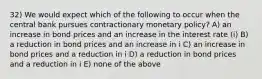 32) We would expect which of the following to occur when the central bank pursues contractionary monetary policy? A) an increase in bond prices and an increase in the interest rate (i) B) a reduction in bond prices and an increase in i C) an increase in bond prices and a reduction in i D) a reduction in bond prices and a reduction in i E) none of the above