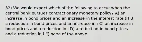 32) We would expect which of the following to occur when the central bank pursues contractionary monetary policy? A) an increase in bond prices and an increase in the interest rate (i) B) a reduction in bond prices and an increase in i C) an increase in bond prices and a reduction in i D) a reduction in bond prices and a reduction in i E) none of the above