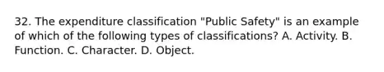 32. The expenditure classification "Public Safety" is an example of which of the following types of classifications? A. Activity. B. Function. C. Character. D. Object.