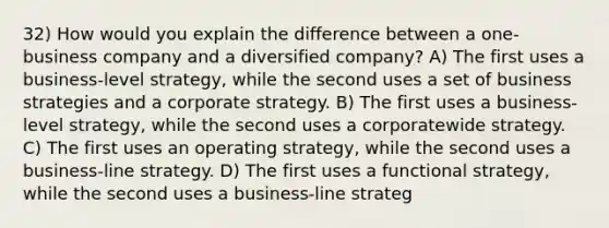 32) How would you explain the difference between a one-business company and a diversified company? A) The first uses a business-level strategy, while the second uses a set of business strategies and a corporate strategy. B) The first uses a business-level strategy, while the second uses a corporatewide strategy. C) The first uses an operating strategy, while the second uses a business-line strategy. D) The first uses a functional strategy, while the second uses a business-line strateg