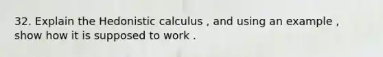 32. Explain the Hedonistic calculus , and using an example , show how it is supposed to work .