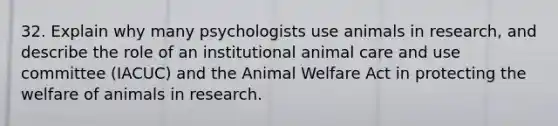 32. Explain why many psychologists use animals in research, and describe the role of an institutional animal care and use committee (IACUC) and the Animal Welfare Act in protecting the welfare of animals in research.