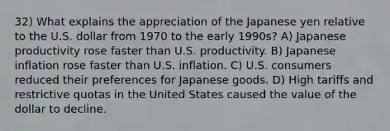 32) What explains the appreciation of the Japanese yen relative to the U.S. dollar from 1970 to the early 1990s? A) Japanese productivity rose faster than U.S. productivity. B) Japanese inflation rose faster than U.S. inflation. C) U.S. consumers reduced their preferences for Japanese goods. D) High tariffs and restrictive quotas in the United States caused the value of the dollar to decline.