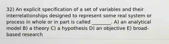 32) An explicit specification of a set of variables and their interrelationships designed to represent some real system or process in whole or in part is called ________. A) an analytical model B) a theory C) a hypothesis D) an objective E) broad-based research