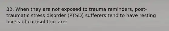 32. When they are not exposed to trauma reminders, post-traumatic stress disorder (PTSD) sufferers tend to have resting levels of cortisol that are: