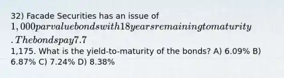 32) Facade Securities has an issue of 1,000 par value bonds with 18 years remaining to maturity. The bonds pay 7.7% interest on a semiannual basis. The current market price of the bonds is1,175. What is the yield-to-maturity of the bonds? A) 6.09% B) 6.87% C) 7.24% D) 8.38%