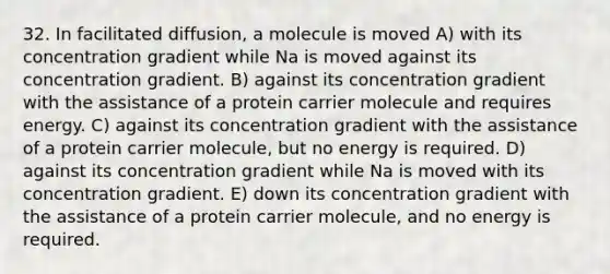 32. In facilitated diffusion, a molecule is moved A) with its concentration gradient while Na is moved against its concentration gradient. B) against its concentration gradient with the assistance of a protein carrier molecule and requires energy. C) against its concentration gradient with the assistance of a protein carrier molecule, but no energy is required. D) against its concentration gradient while Na is moved with its concentration gradient. E) down its concentration gradient with the assistance of a protein carrier molecule, and no energy is required.